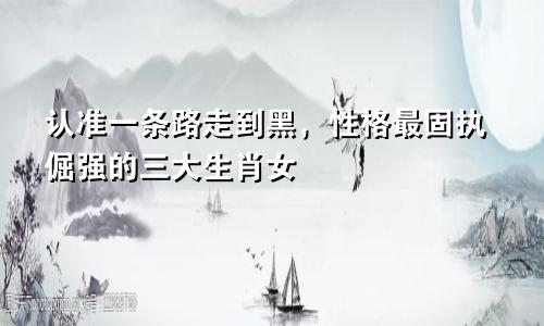 认准一条路走到黑，性格最固执倔强的三大生肖女