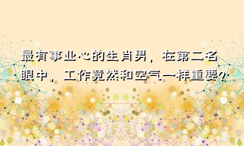 最有事业心的生肖男，在第二名眼中，工作竟然和空气一样重要？