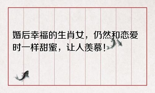 婚后幸福的生肖女，仍然和恋爱时一样甜蜜，让人羡慕！
