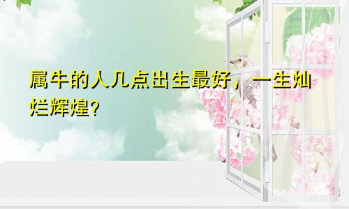 属牛的人几点出生最好，一生灿烂辉煌？