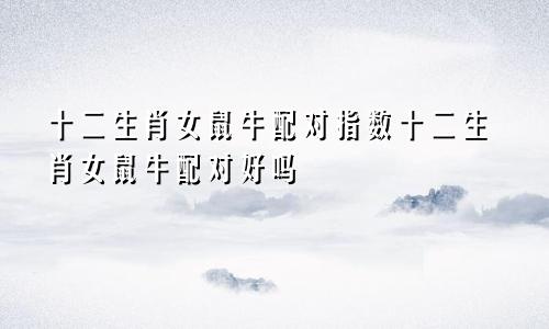 十二生肖女鼠牛配对指数十二生肖女鼠牛配对好吗