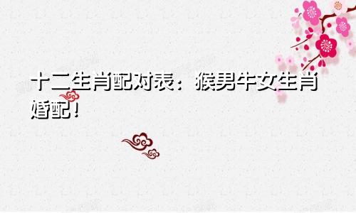 十二生肖配对表：猴男牛女生肖婚配！