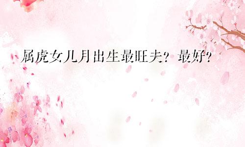 属虎女几月出生最旺夫？最好？