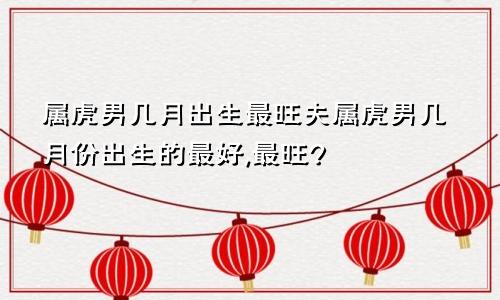 属虎男几月出生最旺夫属虎男几月份出生的最好,最旺?