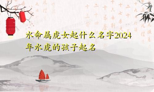 水命属虎女起什么名字2024年水虎的孩子起名