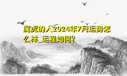 属虎的人2024年7月运势怎么样_运程如何？