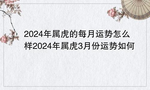 2024年属虎的每月运势怎么样2024年属虎3月份运势如何