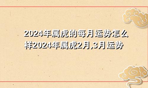 2024年属虎的每月运势怎么样2024年属虎2月,3月运势