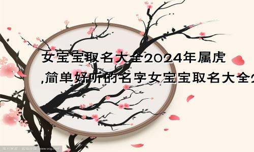 女宝宝取名大全2024年属虎,简单好听的名字女宝宝取名大全2024年属虎,简单好听的