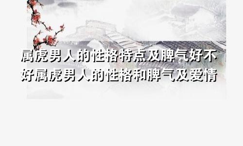 属虎男人的性格特点及脾气好不好属虎男人的性格和脾气及爱情