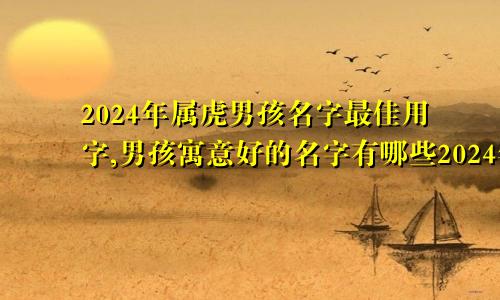2024年属虎男孩名字最佳用字,男孩寓意好的名字有哪些2024年属虎男孩名字最佳用字,男孩寓意好的名字是什么