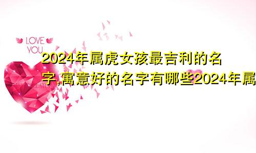 2024年属虎女孩最吉利的名字,寓意好的名字有哪些2024年属虎女孩最吉利的名字,寓意好的名字是什么
