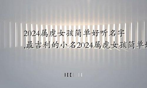 2024属虎女孩简单好听名字,最吉利的小名2024属虎女孩简单好听名字,最吉利的小名是什么