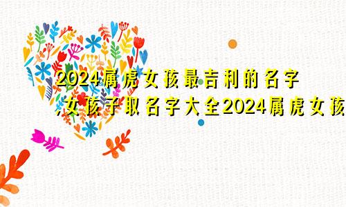 2024属虎女孩最吉利的名字,女孩子取名字大全2024属虎女孩最吉利的名字,女孩子取名字大全两个字