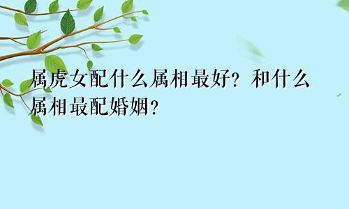 属虎女配什么属相最好？和什么属相最配婚姻？