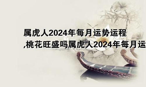 属虎人2024年每月运势运程,桃花旺盛吗属虎人2024年每月运势运程每月