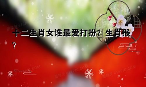 十二生肖女谁最爱打扮？生肖猴？