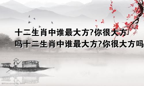 十二生肖中谁最大方?你很大方吗十二生肖中谁最大方?你很大方吗是什么