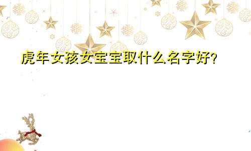 虎年女孩女宝宝取什么名字好？