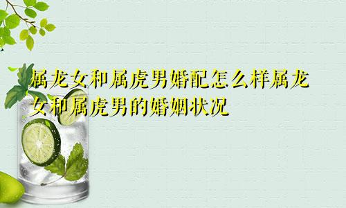 属龙女和属虎男婚配怎么样属龙女和属虎男的婚姻状况