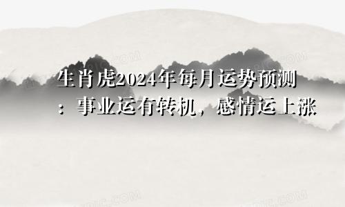 生肖虎2024年每月运势预测：事业运有转机，感情运上涨