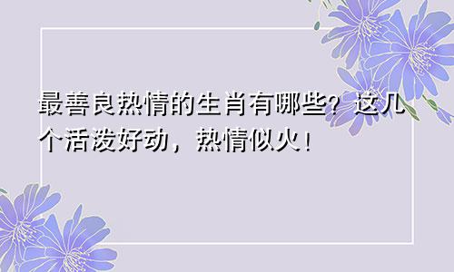 最善良热情的生肖有哪些？这几个活泼好动，热情似火！