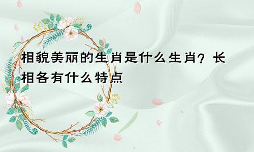 相貌美丽的生肖是什么生肖？长相各有什么特点