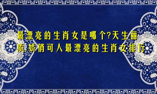 最漂亮的生肖女是哪个?天生丽质,娇俏可人最漂亮的生肖女排行