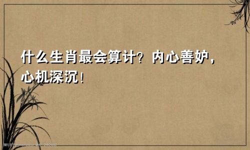 什么生肖最会算计？内心善妒，心机深沉！