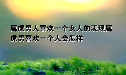 属虎男人喜欢一个女人的表现属虎男喜欢一个人会怎样