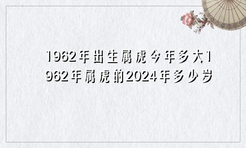 1962年出生属虎今年多大1962年属虎的2024年多少岁
