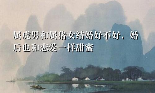 属虎男和属猪女结婚好不好，婚后也和恋爱一样甜蜜