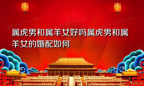 属虎男和属羊女好吗属虎男和属羊女的婚配如何
