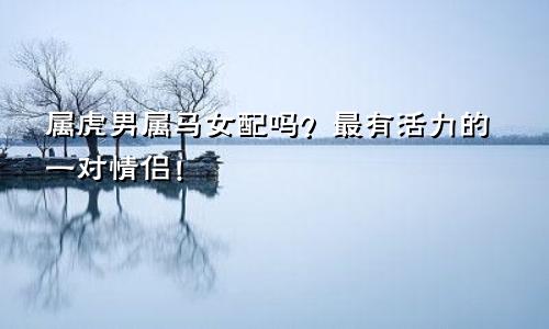 属虎男属马女配吗？最有活力的一对情侣！