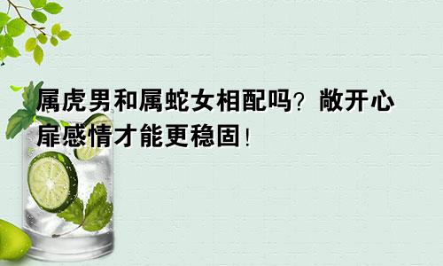 属虎男和属蛇女相配吗？敞开心扉感情才能更稳固！