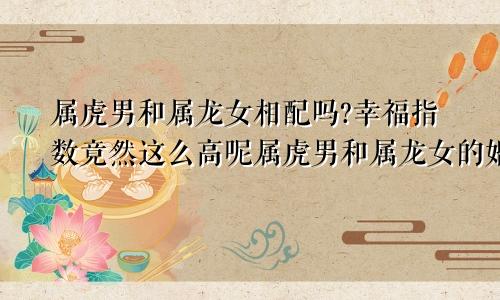 属虎男和属龙女相配吗?幸福指数竟然这么高呢属虎男和属龙女的婚配好不好