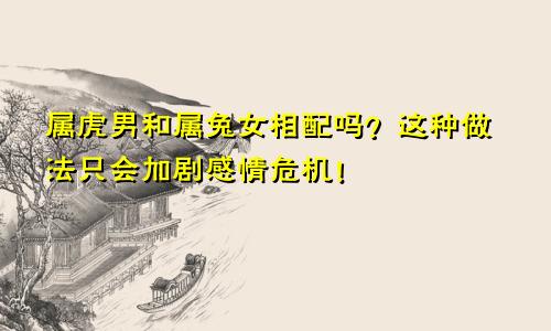 属虎男和属兔女相配吗？这种做法只会加剧感情危机！