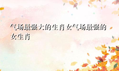气场最强大的生肖女气场最强的女生肖