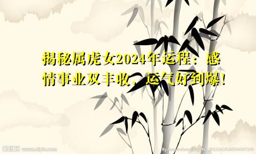 揭秘属虎女2024年运程：感情事业双丰收，运气好到爆！
