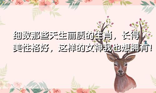 细数那些天生丽质的生肖，长得美性格好，这样的女神我也想拥有！