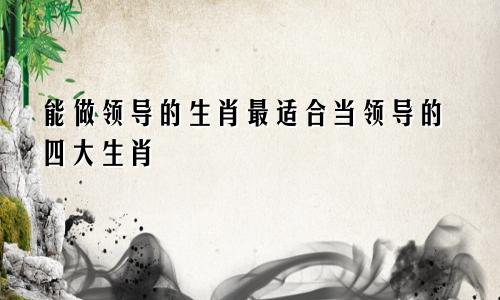 能做领导的生肖最适合当领导的四大生肖