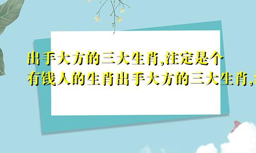 出手大方的三大生肖,注定是个有钱人的生肖出手大方的三大生肖,注定是个有钱人