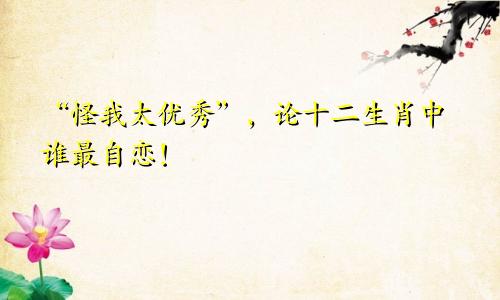 “怪我太优秀”，论十二生肖中谁最自恋！