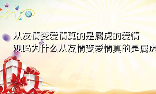 从友情变爱情真的是属虎的爱情观吗为什么从友情变爱情真的是属虎的爱情观吗
