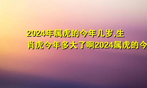 2024年属虎的今年几岁,生肖虎今年多大了啊2024属虎的今年多大年龄了啊