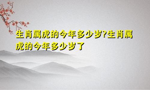 生肖属虎的今年多少岁?生肖属虎的今年多少岁了