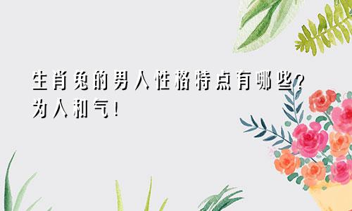 生肖兔的男人性格特点有哪些？为人和气！