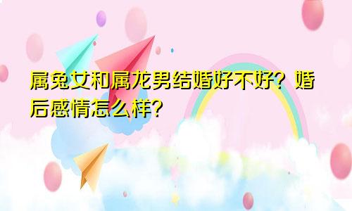 属兔女和属龙男结婚好不好？婚后感情怎么样？
