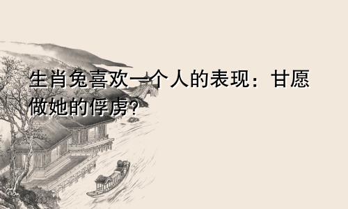 生肖兔喜欢一个人的表现：甘愿做她的俘虏？