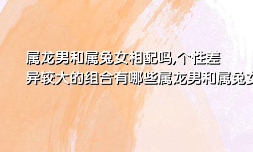 属龙男和属兔女相配吗,个性差异较大的组合有哪些属龙男和属兔女相配吗,个性差异较大的组合是什么